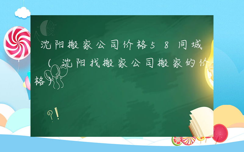 沈阳搬家公司价格58同城 (沈阳找搬家公司搬家的价格)